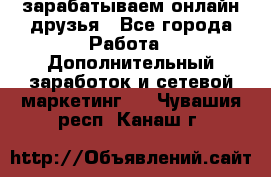 зарабатываем онлайн друзья - Все города Работа » Дополнительный заработок и сетевой маркетинг   . Чувашия респ.,Канаш г.